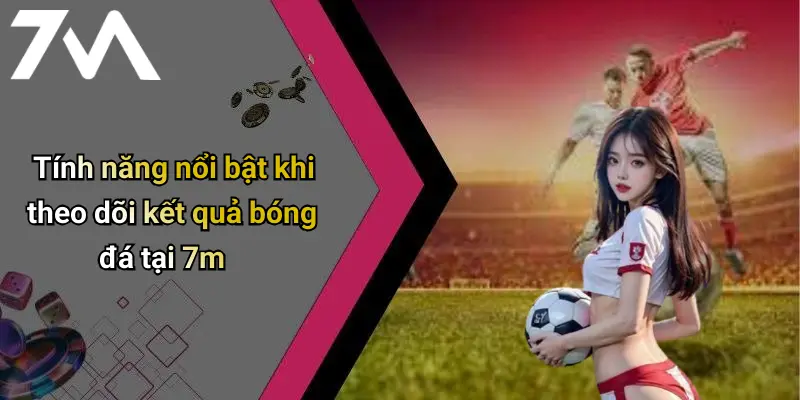 Tính năng nổi bật khi theo dõi kết quả bóng đá tại 7m